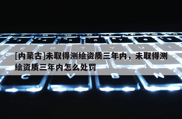 [內蒙古]未取得測繪資質三年內，未取得測繪資質三年內怎么處罰