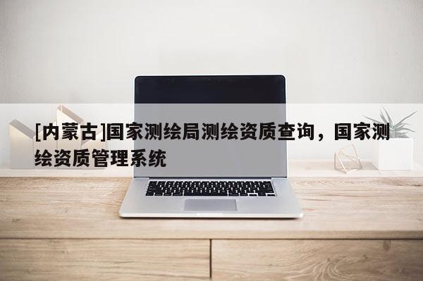 [內蒙古]國家測繪局測繪資質查詢，國家測繪資質管理系統