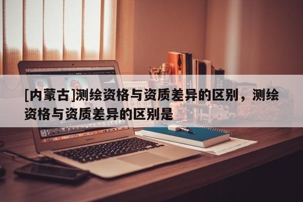 [內蒙古]測繪資格與資質差異的區別，測繪資格與資質差異的區別是