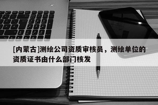 [內蒙古]測繪公司資質審核員，測繪單位的資質證書由什么部門核發