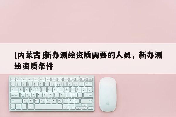 [內蒙古]新辦測繪資質需要的人員，新辦測繪資質條件