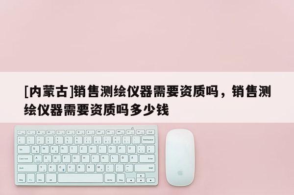 [內蒙古]銷售測繪儀器需要資質嗎，銷售測繪儀器需要資質嗎多少錢