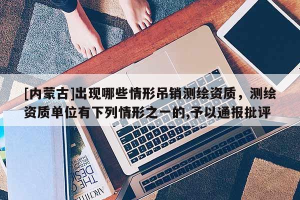 [內(nèi)蒙古]出現(xiàn)哪些情形吊銷測繪資質(zhì)，測繪資質(zhì)單位有下列情形之一的,予以通報批評