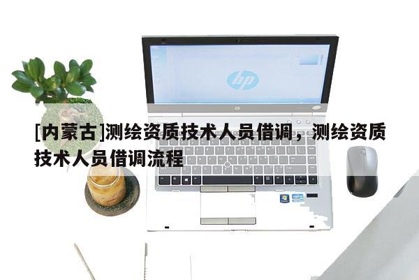 [內蒙古]測繪資質技術人員借調，測繪資質技術人員借調流程