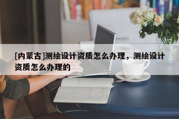 [內蒙古]測繪設計資質怎么辦理，測繪設計資質怎么辦理的
