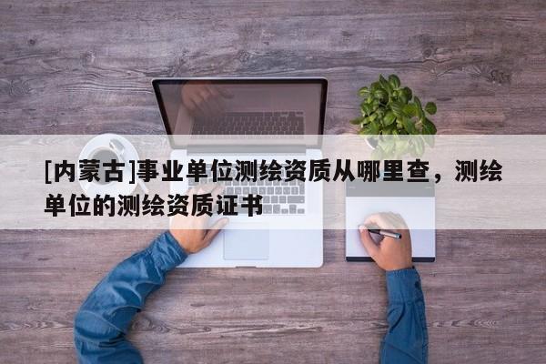 [內(nèi)蒙古]事業(yè)單位測繪資質(zhì)從哪里查，測繪單位的測繪資質(zhì)證書