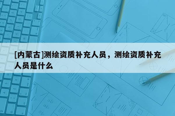 [內蒙古]測繪資質補充人員，測繪資質補充人員是什么