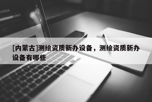 [內(nèi)蒙古]測(cè)繪資質(zhì)新辦設(shè)備，測(cè)繪資質(zhì)新辦設(shè)備有哪些