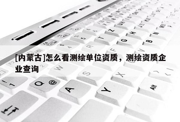 [內蒙古]怎么看測繪單位資質，測繪資質企業查詢