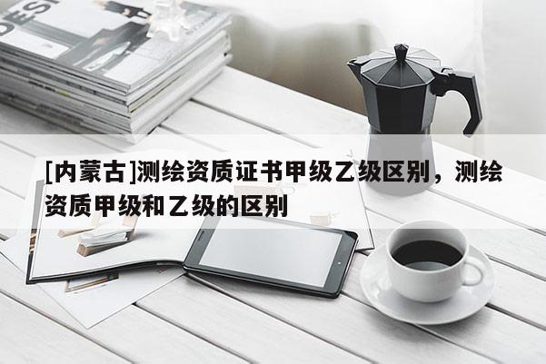 [內蒙古]測繪資質證書甲級乙級區別，測繪資質甲級和乙級的區別