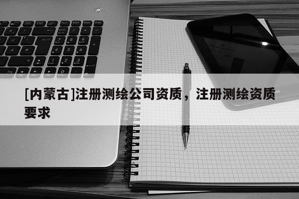 [內蒙古]注冊測繪公司資質，注冊測繪資質要求