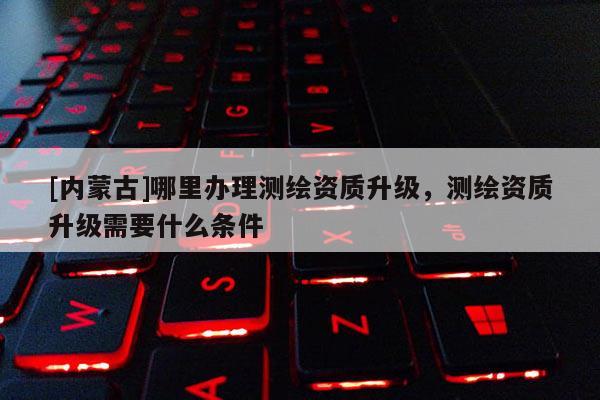 [內(nèi)蒙古]哪里辦理測(cè)繪資質(zhì)升級(jí)，測(cè)繪資質(zhì)升級(jí)需要什么條件