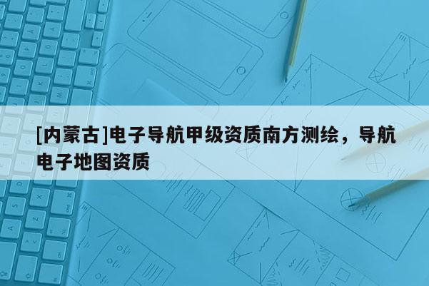 [內蒙古]電子導航甲級資質南方測繪，導航電子地圖資質