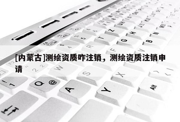 [內蒙古]測繪資質咋注銷，測繪資質注銷申請