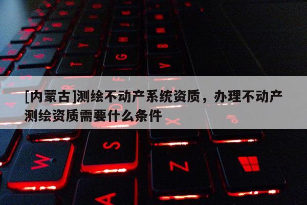 [內(nèi)蒙古]測繪不動產(chǎn)系統(tǒng)資質(zhì)，辦理不動產(chǎn)測繪資質(zhì)需要什么條件