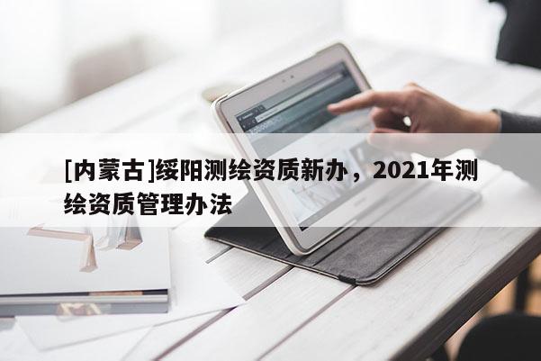 [內(nèi)蒙古]綏陽測繪資質(zhì)新辦，2021年測繪資質(zhì)管理辦法