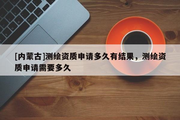 [內蒙古]測繪資質申請多久有結果，測繪資質申請需要多久