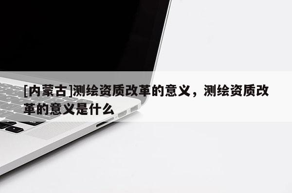[內(nèi)蒙古]測(cè)繪資質(zhì)改革的意義，測(cè)繪資質(zhì)改革的意義是什么