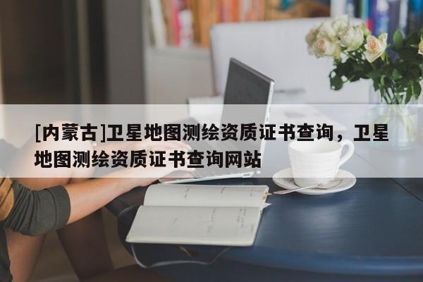 [內(nèi)蒙古]衛(wèi)星地圖測(cè)繪資質(zhì)證書(shū)查詢，衛(wèi)星地圖測(cè)繪資質(zhì)證書(shū)查詢網(wǎng)站