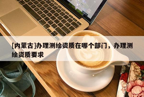 [內(nèi)蒙古]辦理測(cè)繪資質(zhì)在哪個(gè)部門，辦理測(cè)繪資質(zhì)要求