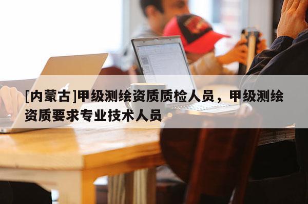 [內(nèi)蒙古]甲級測繪資質(zhì)質(zhì)檢人員，甲級測繪資質(zhì)要求專業(yè)技術(shù)人員
