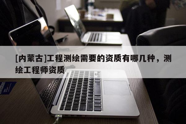 [內蒙古]工程測繪需要的資質有哪幾種，測繪工程師資質