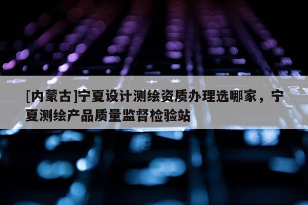 [內蒙古]寧夏設計測繪資質辦理選哪家，寧夏測繪產品質量監督檢驗站