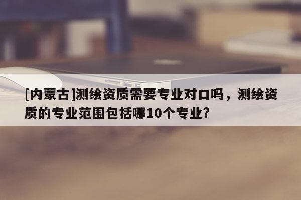 [內蒙古]測繪資質需要專業對口嗎，測繪資質的專業范圍包括哪10個專業?