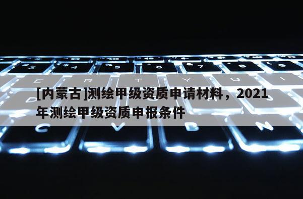 [內蒙古]測繪甲級資質申請材料，2021年測繪甲級資質申報條件
