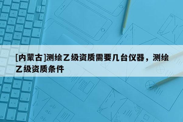 [內蒙古]測繪乙級資質需要幾臺儀器，測繪乙級資質條件
