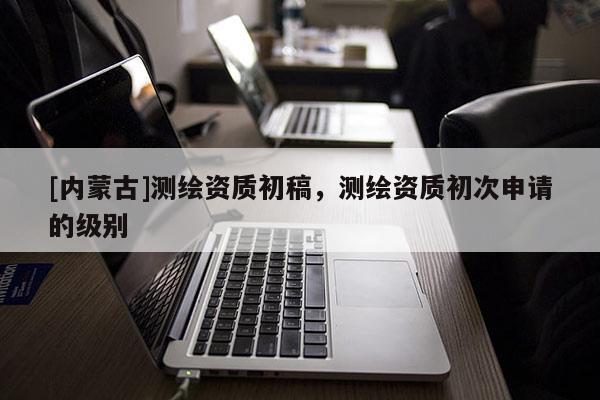 [內蒙古]測繪資質初稿，測繪資質初次申請的級別