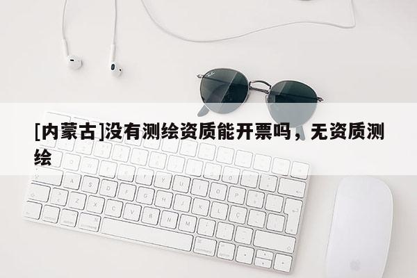 [內(nèi)蒙古]沒有測繪資質(zhì)能開票嗎，無資質(zhì)測繪