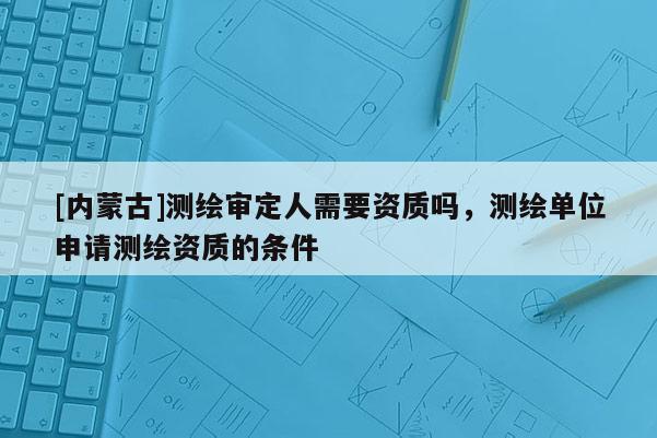 [內蒙古]測繪審定人需要資質嗎，測繪單位申請測繪資質的條件