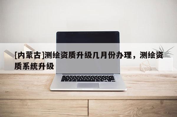 [內蒙古]測繪資質升級幾月份辦理，測繪資質系統升級