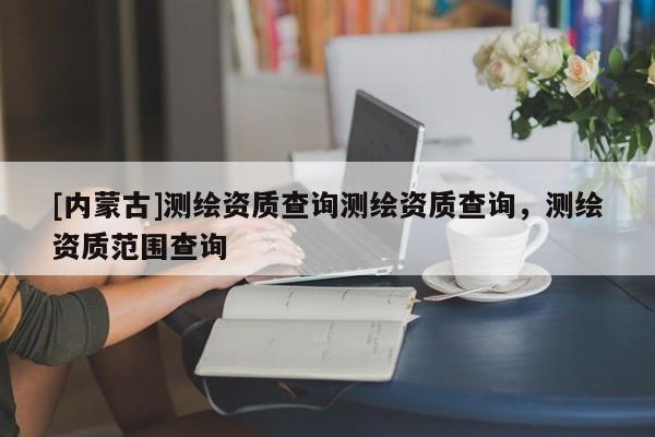 [內(nèi)蒙古]測繪資質(zhì)查詢測繪資質(zhì)查詢，測繪資質(zhì)范圍查詢