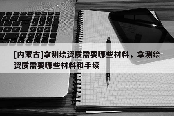 [內蒙古]拿測繪資質需要哪些材料，拿測繪資質需要哪些材料和手續(xù)