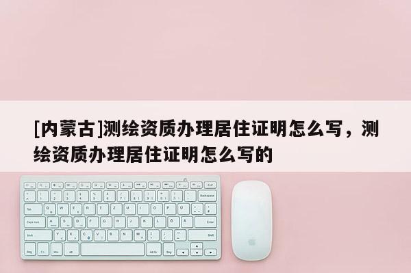 [內蒙古]測繪資質辦理居住證明怎么寫，測繪資質辦理居住證明怎么寫的