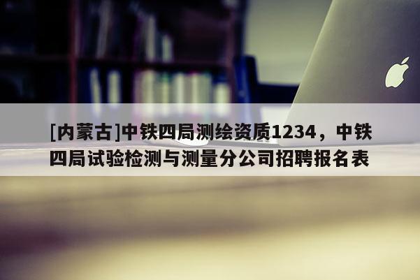 [內蒙古]中鐵四局測繪資質1234，中鐵四局試驗檢測與測量分公司招聘報名表