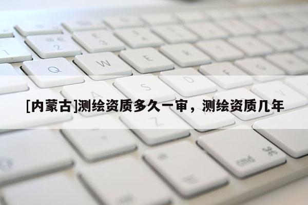 [內蒙古]測繪資質多久一審，測繪資質幾年
