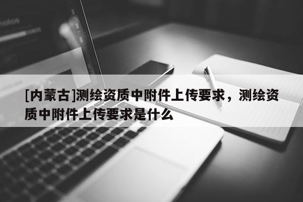 [內蒙古]測繪資質中附件上傳要求，測繪資質中附件上傳要求是什么