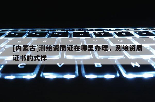 [內(nèi)蒙古]測繪資質(zhì)證在哪里辦理，測繪資質(zhì)證書的式樣