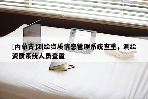 [內蒙古]測繪資質信息管理系統查重，測繪資質系統人員查重
