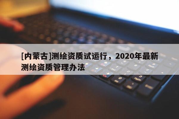 [內蒙古]測繪資質試運行，2020年最新測繪資質管理辦法