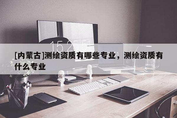 [內(nèi)蒙古]測(cè)繪資質(zhì)有哪些專業(yè)，測(cè)繪資質(zhì)有什么專業(yè)