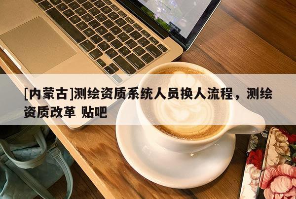 [內(nèi)蒙古]測繪資質(zhì)系統(tǒng)人員換人流程，測繪資質(zhì)改革 貼吧