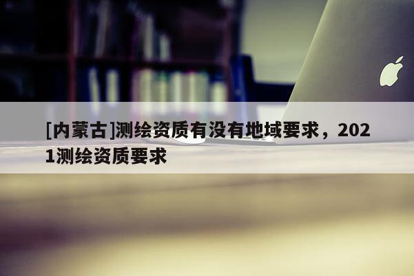 [內蒙古]測繪資質有沒有地域要求，2021測繪資質要求