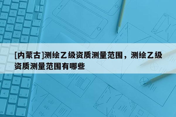 [內蒙古]測繪乙級資質測量范圍，測繪乙級資質測量范圍有哪些