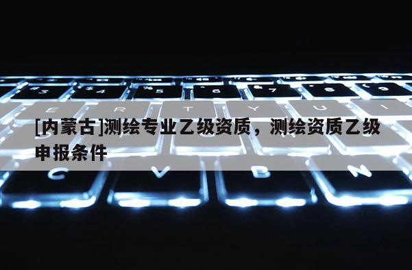 [內蒙古]測繪專業乙級資質，測繪資質乙級申報條件