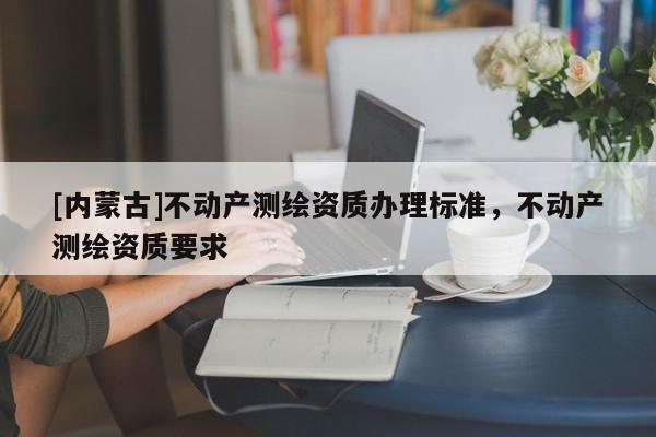 [內蒙古]不動產測繪資質辦理標準，不動產測繪資質要求