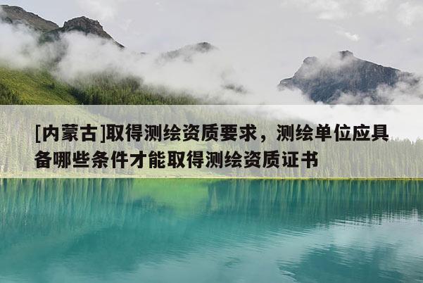 [內蒙古]取得測繪資質要求，測繪單位應具備哪些條件才能取得測繪資質證書